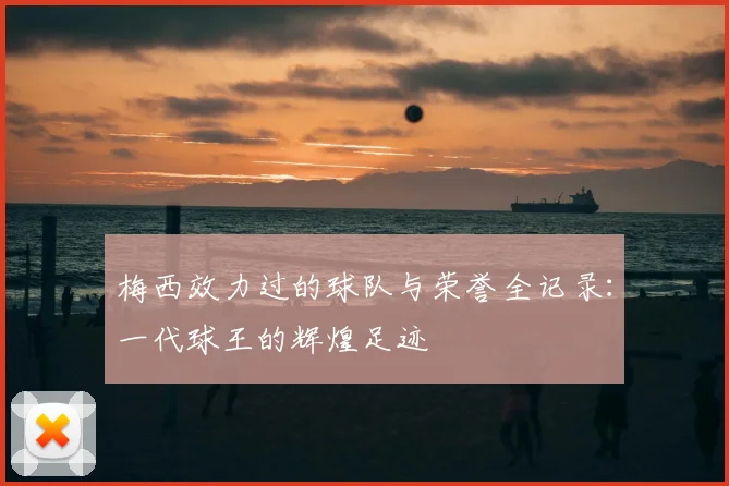 梅西效力过的球队与荣誉全记录：一代球王的辉煌足迹