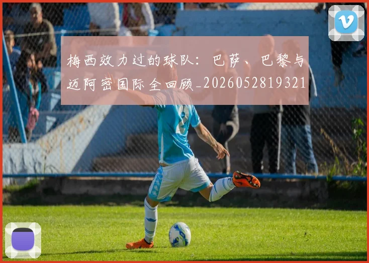 梅西效力过的球队:巴萨、巴黎与迈阿密国际全回顾_20260528193213