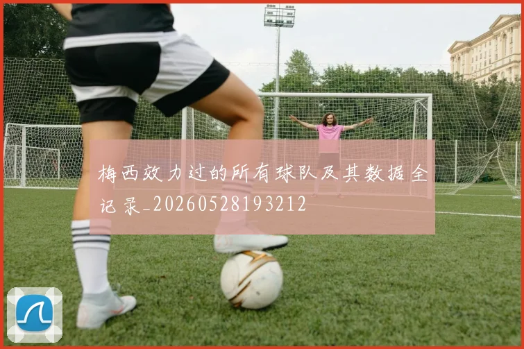 梅西效力过的所有球队及其数据全记录_20260528193212